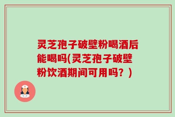 灵芝孢子破壁粉喝酒后能喝吗(灵芝孢子破壁粉饮酒期间可用吗?)-第1张图片-卓越灵芝孢子粉 灵芝孢子破壁粉喝酒后能喝吗(灵芝孢子破壁粉饮酒期间可用吗?)-第1张图片-卓越灵芝孢子粉
