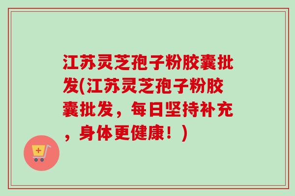江苏灵芝孢子粉胶囊批发(江苏灵芝孢子粉胶囊批发,每日坚持补充,身体更健康!)-第1张图片-卓越灵芝孢子粉 江苏灵芝孢子粉胶囊批发(江苏灵芝孢子粉胶囊批发,每日坚持补充,身体更健康!)-第1张图片-卓越灵芝孢子粉