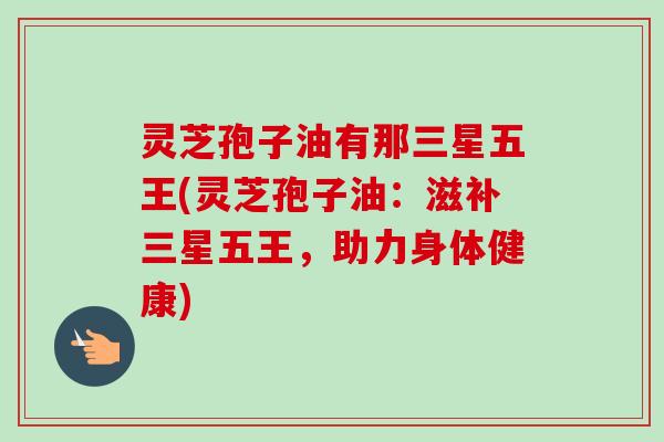 灵芝孢子油有那三星五王(灵芝孢子油:滋补三星五王,助力身体健康)-第1张图片-卓越灵芝孢子粉 灵芝孢子油有那三星五王(灵芝孢子油:滋补三星五王,助力身体健康)-第1张图片-卓越灵芝孢子粉