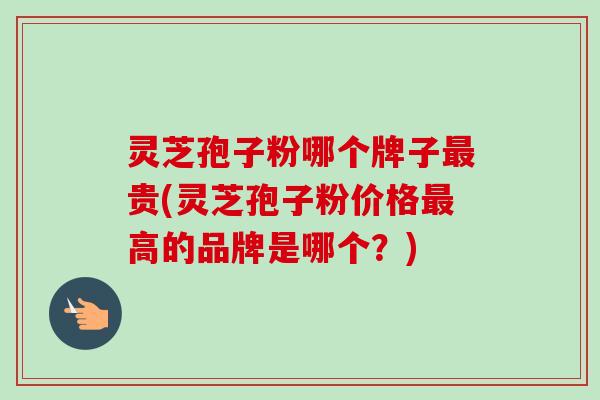 灵芝孢子粉哪个牌子最贵(灵芝孢子粉价格最高的品牌是哪个?)-第1张图片-卓越灵芝孢子粉 灵芝孢子粉哪个牌子最贵(灵芝孢子粉价格最高的品牌是哪个?)-第1张图片-卓越灵芝孢子粉