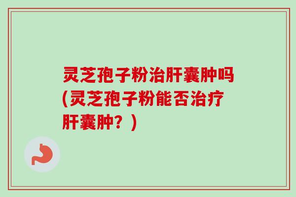 灵芝孢子粉治肝囊肿吗(灵芝孢子粉能否治疗肝囊肿？)-第1张图片-卓越灵芝孢子粉