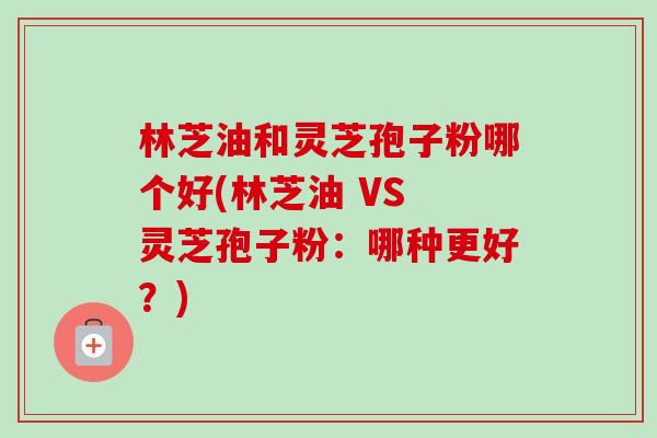 林芝油和灵芝孢子粉哪个好(林芝油 VS 灵芝孢子粉:哪种更好?)-第1张图片-卓越灵芝孢子粉 林芝油和灵芝孢子粉哪个好(林芝油 VS 灵芝孢子粉:哪种更好?)-第1张图片-卓越灵芝孢子粉