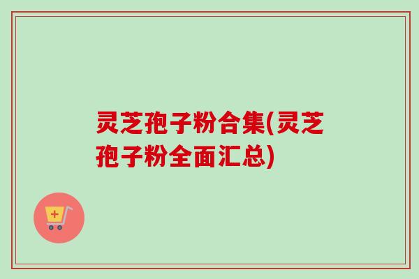 灵芝孢子粉合集(灵芝孢子粉全面汇总)-第1张图片-卓越灵芝孢子粉