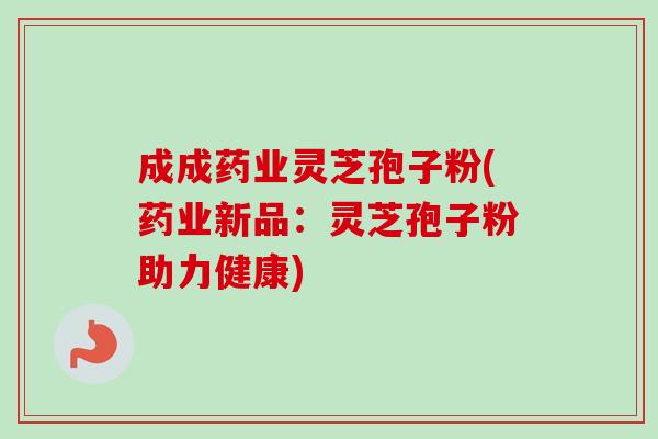 成成药业灵芝孢子粉(药业新品：灵芝孢子粉助力健康)-第1张图片-卓越灵芝孢子粉