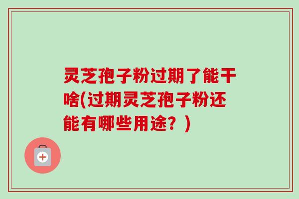 灵芝孢子粉过期了能干啥(过期灵芝孢子粉还能有哪些用途？)-第1张图片-卓越灵芝孢子粉