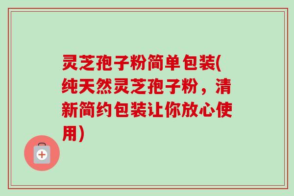 灵芝孢子粉简单包装(纯天然灵芝孢子粉，清新简约包装让你放心使用)-第1张图片-卓越灵芝孢子粉
