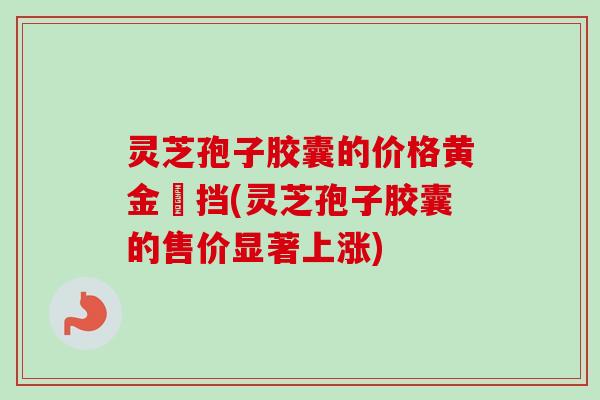 灵芝孢子胶囊的价格黄金撘挡(灵芝孢子胶囊的售价显著上涨)-第1张图片-卓越灵芝孢子粉 灵芝孢子胶囊的价格黄金撘挡(灵芝孢子胶囊的售价显著上涨)-第1张图片-卓越灵芝孢子粉