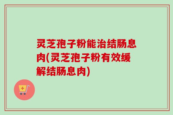 灵芝孢子粉能治结肠息肉(灵芝孢子粉有效缓解结肠息肉)-第1张图片-卓越灵芝孢子粉 灵芝孢子粉能治结肠息肉(灵芝孢子粉有效缓解结肠息肉)-第1张图片-卓越灵芝孢子粉