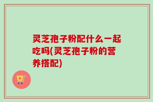 灵芝孢子粉配什么一起吃吗(灵芝孢子粉的营养搭配)-第1张图片-卓越灵芝孢子粉 灵芝孢子粉配什么一起吃吗(灵芝孢子粉的营养搭配)-第1张图片-卓越灵芝孢子粉