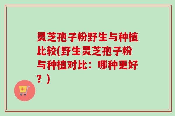 灵芝孢子粉野生与种植比较(野生灵芝孢子粉与种植对比：哪种更好？)-第1张图片-卓越灵芝孢子粉