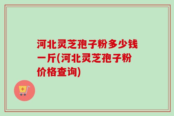 河北灵芝孢子粉多少钱一斤(河北灵芝孢子粉价格查询)-第1张图片-卓越灵芝孢子粉