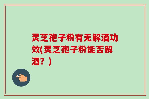 灵芝孢子粉有无解酒功效(灵芝孢子粉能否解酒？)-第1张图片-卓越灵芝孢子粉