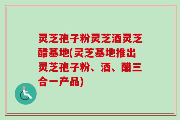 灵芝孢子粉灵芝酒灵芝醋基地(灵芝基地推出灵芝孢子粉、酒、醋三合一产品)-第1张图片-卓越灵芝孢子粉