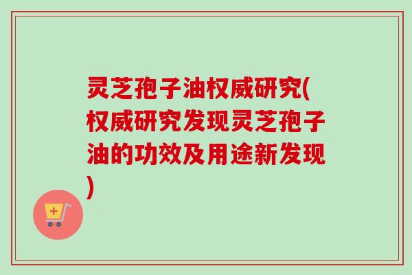 灵芝孢子油权威研究(权威研究发现灵芝孢子油的功效及用途新发现)-第1张图片-卓越灵芝孢子粉