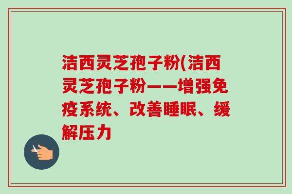 洁西灵芝孢子粉(洁西灵芝孢子粉——增强免疫系统、改善睡眠、缓解压力-第1张图片-卓越灵芝孢子粉 洁西灵芝孢子粉(洁西灵芝孢子粉——增强免疫系统、改善睡眠、缓解压力-第1张图片-卓越灵芝孢子粉