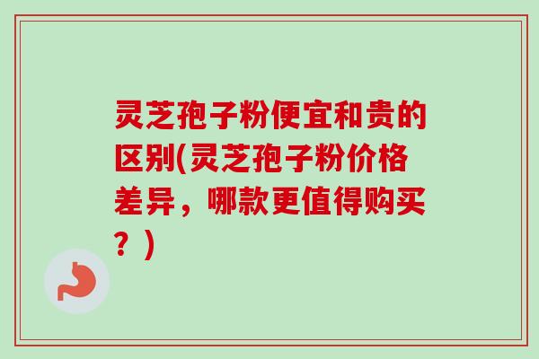 灵芝孢子粉便宜和贵的区别(灵芝孢子粉价格差异，哪款更值得购买？)-第1张图片-卓越灵芝孢子粉