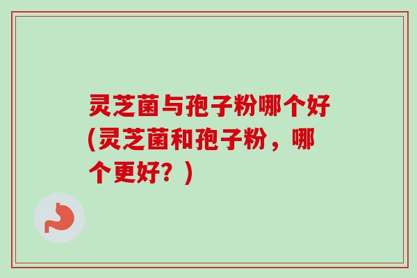 灵芝菌与孢子粉哪个好(灵芝菌和孢子粉，哪个更好？)-第1张图片-卓越灵芝孢子粉