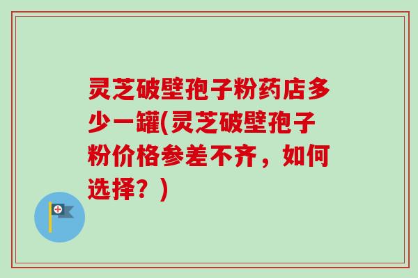 灵芝破壁孢子粉药店多少一罐(灵芝破壁孢子粉价格参差不齐，如何选择？)-第1张图片-卓越灵芝孢子粉