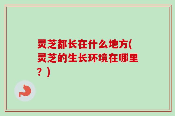 灵芝都长在什么地方(灵芝的生长环境在哪里？)-第1张图片-卓越灵芝孢子粉