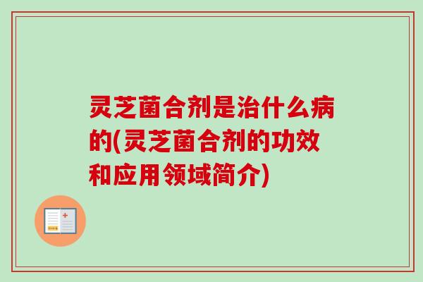 灵芝菌合剂是治什么病的(灵芝菌合剂的功效和应用领域简介)-第1张图片-卓越灵芝孢子粉
