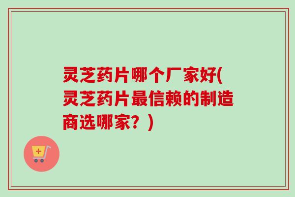 灵芝药片哪个厂家好(灵芝药片最信赖的制造商选哪家?)-第1张图片-卓越灵芝孢子粉 灵芝药片哪个厂家好(灵芝药片最信赖的制造商选哪家?)-第1张图片-卓越灵芝孢子粉