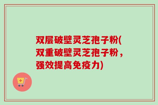 双层破壁灵芝孢子粉(双重破壁灵芝孢子粉，强效提高免疫力)-第1张图片-卓越灵芝孢子粉