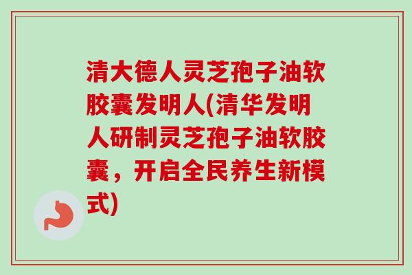 清大德人灵芝孢子油软胶囊发明人(清华发明人研制灵芝孢子油软胶囊，开启全民养生新模式)-第1张图片-卓越灵芝孢子粉
