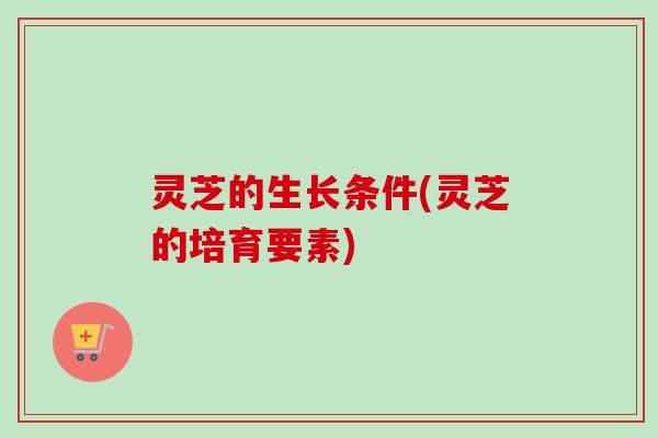 灵芝的生长条件(灵芝的培育要素)-第1张图片-卓越灵芝孢子粉 灵芝的生长条件(灵芝的培育要素)-第1张图片-卓越灵芝孢子粉
