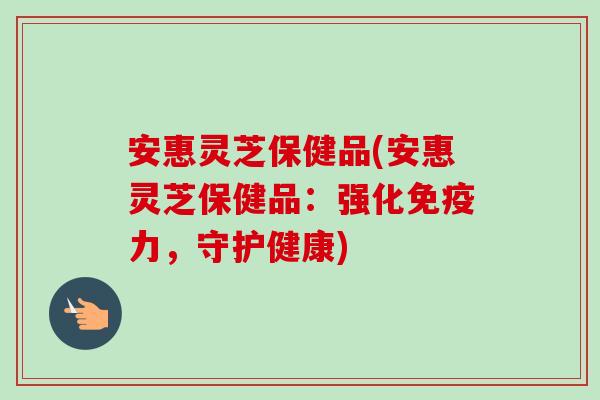安惠灵芝保健品(安惠灵芝保健品：强化免疫力，守护健康)-第1张图片-卓越灵芝孢子粉