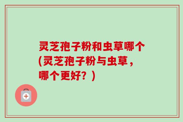 灵芝孢子粉和虫草哪个(灵芝孢子粉与虫草,哪个更好?)-第1张图片-卓越灵芝孢子粉 灵芝孢子粉和虫草哪个(灵芝孢子粉与虫草,哪个更好?)-第1张图片-卓越灵芝孢子粉