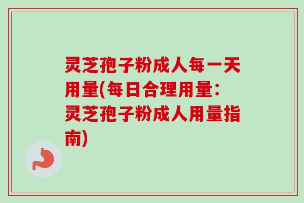 灵芝孢子粉成人每一天用量(每日合理用量：灵芝孢子粉成人用量指南)-第1张图片-卓越灵芝孢子粉