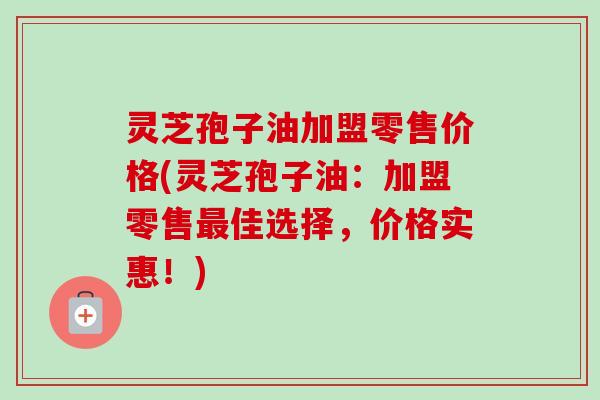 灵芝孢子油加盟零售价格(灵芝孢子油:加盟零售最佳选择,价格实惠!)-第1张图片-卓越灵芝孢子粉 灵芝孢子油加盟零售价格(灵芝孢子油:加盟零售最佳选择,价格实惠!)-第1张图片-卓越灵芝孢子粉