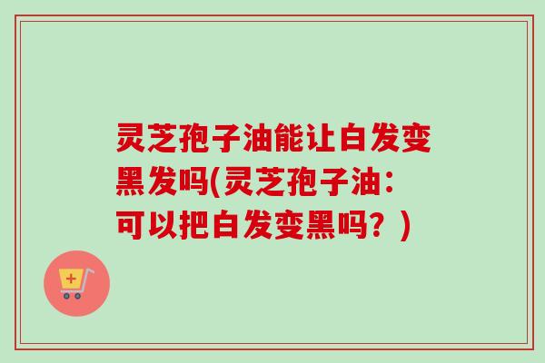 灵芝孢子油能让白发变黑发吗(灵芝孢子油：可以把白发变黑吗？)-第1张图片-卓越灵芝孢子粉