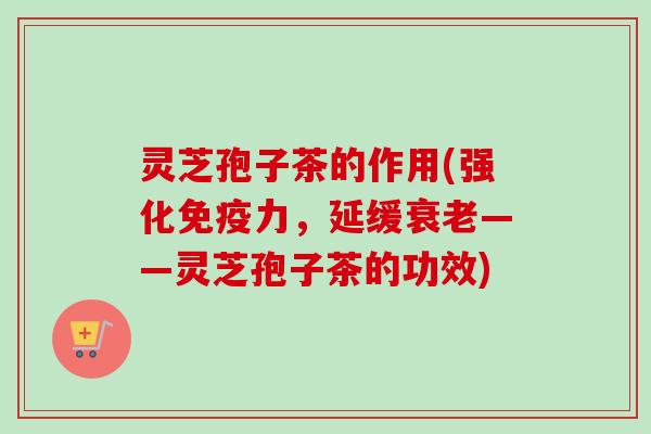 灵芝孢子茶的作用(强化免疫力，延缓衰老——灵芝孢子茶的功效)-第1张图片-卓越灵芝孢子粉
