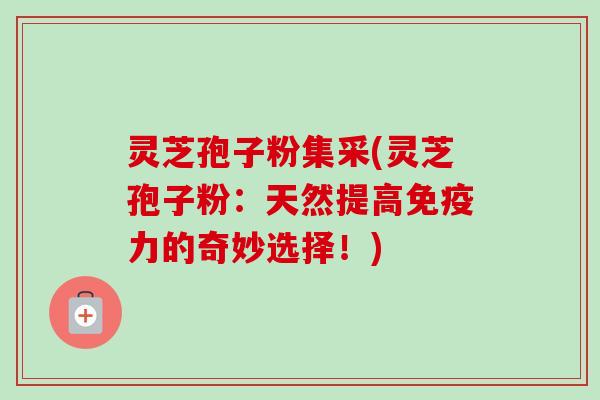 灵芝孢子粉集采(灵芝孢子粉:天然提高免疫力的奇妙选择!)-第1张图片-卓越灵芝孢子粉 灵芝孢子粉集采(灵芝孢子粉:天然提高免疫力的奇妙选择!)-第1张图片-卓越灵芝孢子粉