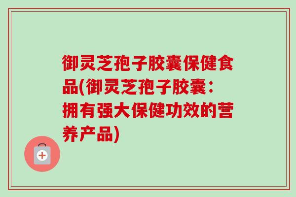 御灵芝孢子胶囊保健食品(御灵芝孢子胶囊:拥有强大保健功效的营养产品)-第1张图片-卓越灵芝孢子粉 御灵芝孢子胶囊保健食品(御灵芝孢子胶囊:拥有强大保健功效的营养产品)-第1张图片-卓越灵芝孢子粉