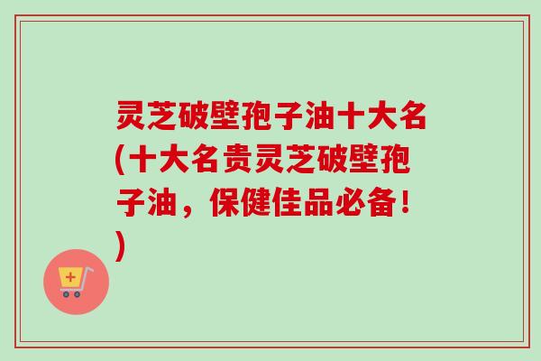 灵芝破壁孢子油十大名(十大名贵灵芝破壁孢子油，保健佳品必备！)-第1张图片-卓越灵芝孢子粉