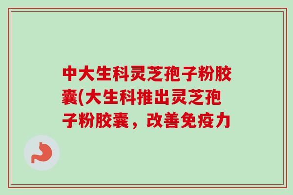 中大生科灵芝孢子粉胶囊(大生科推出灵芝孢子粉胶囊，改善免疫力-第1张图片-卓越灵芝孢子粉