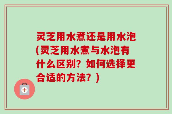 灵芝用水煮还是用水泡(灵芝用水煮与水泡有什么区别?如何选择更合适的方法?)-第1张图片-卓越灵芝孢子粉 灵芝用水煮还是用水泡(灵芝用水煮与水泡有什么区别?如何选择更合适的方法?)-第1张图片-卓越灵芝孢子粉