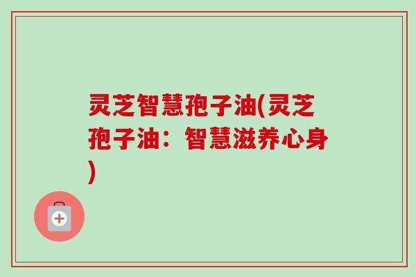 灵芝智慧孢子油(灵芝孢子油:智慧滋养心身)-第1张图片-卓越灵芝孢子粉 灵芝智慧孢子油(灵芝孢子油:智慧滋养心身)-第1张图片-卓越灵芝孢子粉