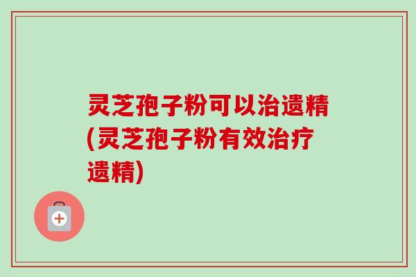 灵芝孢子粉可以治遗精(灵芝孢子粉有效治疗遗精)-第1张图片-卓越灵芝孢子粉