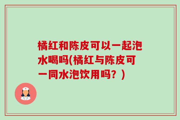 橘红和陈皮可以一起泡水喝吗(橘红与陈皮可一同水泡饮用吗？)-第1张图片-卓越灵芝孢子粉