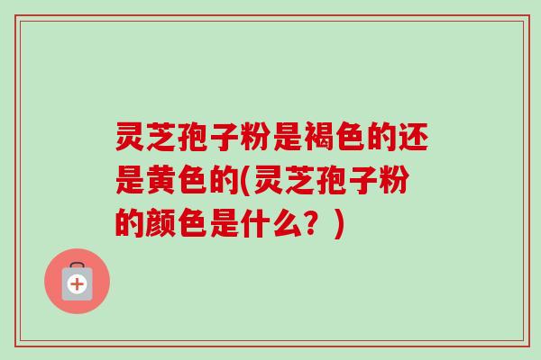 灵芝孢子粉是褐色的还是黄色的(灵芝孢子粉的颜色是什么?)-第1张图片-卓越灵芝孢子粉 灵芝孢子粉是褐色的还是黄色的(灵芝孢子粉的颜色是什么?)-第1张图片-卓越灵芝孢子粉