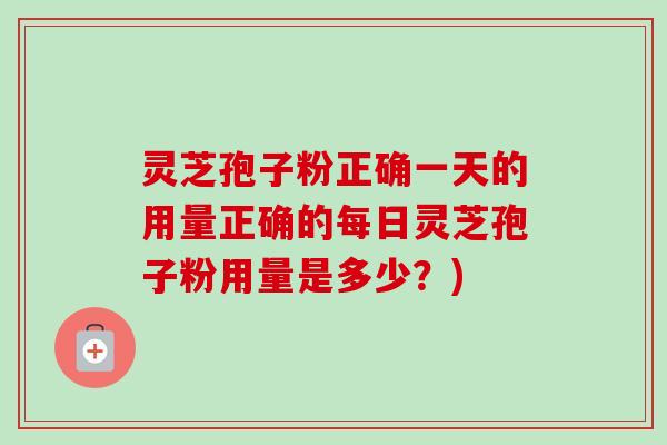 灵芝孢子粉正确一天的用量正确的每日灵芝孢子粉用量是多少？)-第1张图片-卓越灵芝孢子粉