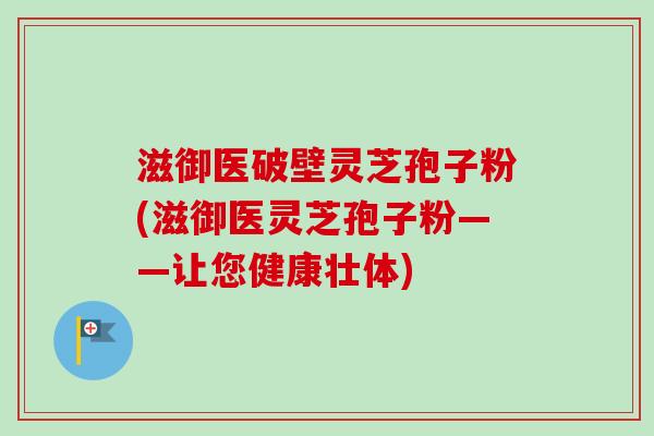 滋御医破壁灵芝孢子粉(滋御医灵芝孢子粉——让您健康壮体)-第1张图片-卓越灵芝孢子粉