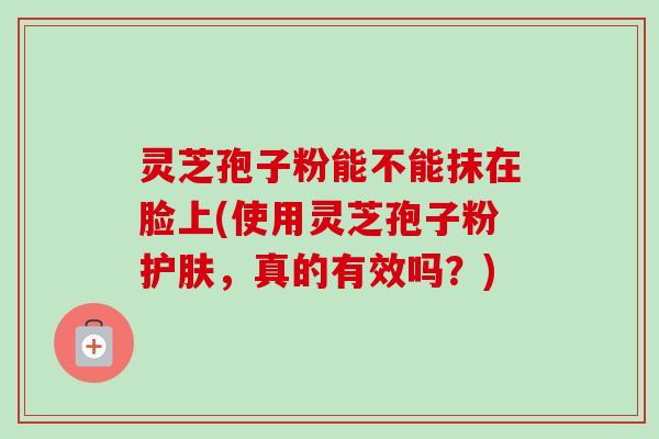灵芝孢子粉能不能抹在脸上(使用灵芝孢子粉护肤，真的有效吗？)-第1张图片-卓越灵芝孢子粉