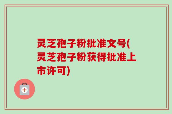 灵芝孢子粉批准文号(灵芝孢子粉获得批准上市许可)-第1张图片-卓越灵芝孢子粉