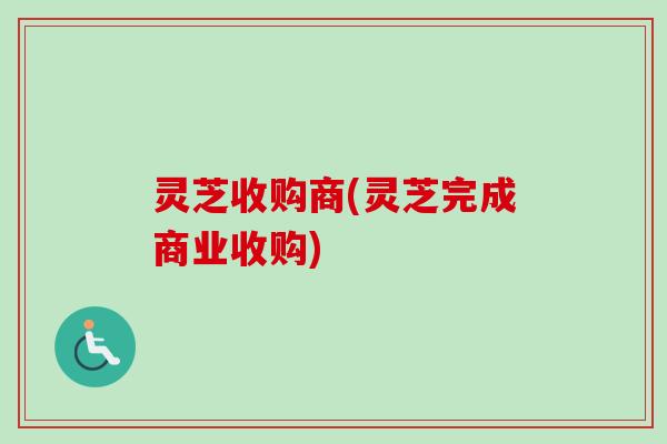 灵芝收购商(灵芝完成商业收购)-第1张图片-卓越灵芝孢子粉