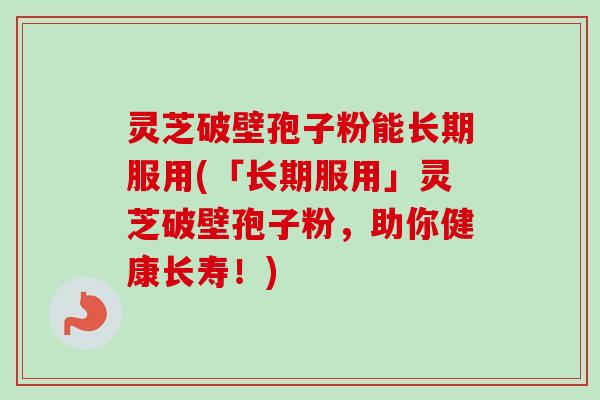 灵芝破壁孢子粉能长期服用(「长期服用」灵芝破壁孢子粉，助你健康长寿！)-第1张图片-卓越灵芝孢子粉