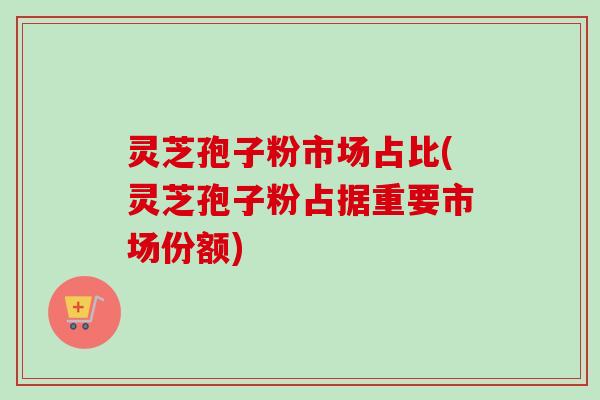 灵芝孢子粉市场占比(灵芝孢子粉占据重要市场份额)-第1张图片-卓越灵芝孢子粉 灵芝孢子粉市场占比(灵芝孢子粉占据重要市场份额)-第1张图片-卓越灵芝孢子粉